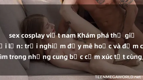 sex cosplay việt nam Khám phá thế giới mới với sex người lớn: trải nghiệm đầy mê hoặc và đắm chìm trong những cung bậc cảm xúc tột cùng, hứng khởi và cuốn hút.