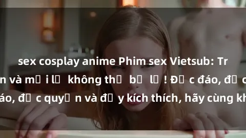 sex cosplay anime Phim sex Vietsub: Trải nghiệm hấp dẫn và mới lạ không thể bỏ lỡ! Độc đáo, độc quyền và đầy kích thích, hãy cùng khám phá ngay!