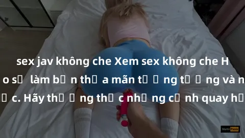 sex jav không che Xem sex không che HD miễn phí đảm bảo sẽ làm bạn thỏa mãn tưởng tượng và nhu cầu tình dục. Hãy thưởng thức những cảnh quay hấp dẫn và mãnh liệt ngay bây giờ!