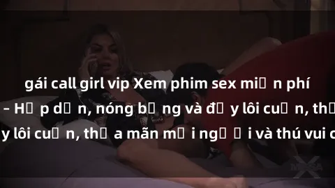 gái call girl vip Xem phim sex miễn phí online ngay tại đây – Hấp dẫn, nóng bỏng và đầy lôi cuốn, thỏa mãn mọi người và thú vui của bạn!