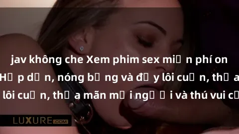 jav không che Xem phim sex miễn phí online ngay tại đây – Hấp dẫn, nóng bỏng và đầy lôi cuốn, thỏa mãn mọi người và thú vui của bạn!