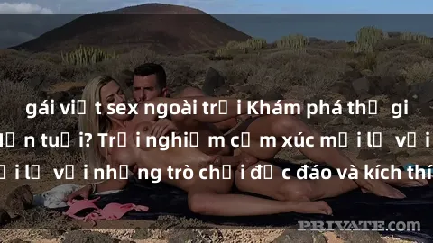 gái việt sex ngoài trời Khám phá thế giới sex trực tuyến: Hơn tuổi? Trải nghiệm cảm xúc mới lạ với những trò chơi độc đáo và kích thích người lớn