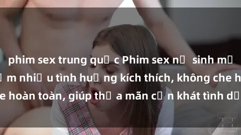 phim sex trung quốc Phim sex nữ sinh mới nhất: Trải nghiệm nhiều tình huống kích thích, không che hoàn toàn, giúp thỏa mãn cơn khát tình dục của các bạn trẻ