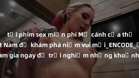tải phim sex miễn phí Mở cánh cửa thế giới sex MILF Việt Nam để khám phá niềm vui mới_ENCODE_. Hãy tham gia ngay để trải nghiệm những khoảnh khắc đầy kích thích và đam mê.