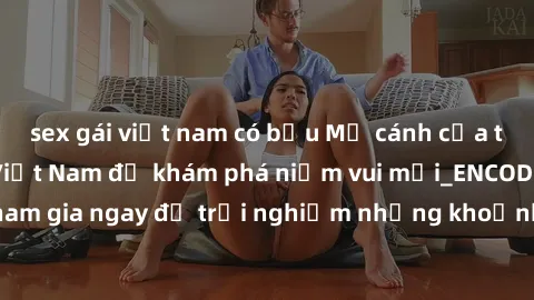 sex gái việt nam có bầu Mở cánh cửa thế giới sex MILF Việt Nam để khám phá niềm vui mới_ENCODE_. Hãy tham gia ngay để trải nghiệm những khoảnh khắc đầy kích thích và đam mê.