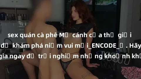 sex quán cà phê Mở cánh cửa thế giới sex MILF Việt Nam để khám phá niềm vui mới_ENCODE_. Hãy tham gia ngay để trải nghiệm những khoảnh khắc đầy kích thích và đam mê.
