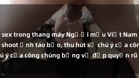 sex trong thang máy Người mẫu Việt Nam gây sốt với loạt shoot ảnh táo bạo, thu hút sự chú ý của công chúng bằng vẻ đẹp quyến rũ và gợi cảm.