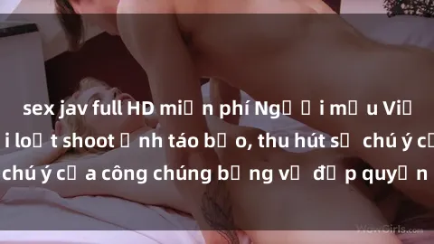 sex jav full HD miễn phí Người mẫu Việt Nam gây sốt với loạt shoot ảnh táo bạo, thu hút sự chú ý của công chúng bằng vẻ đẹp quyến rũ và gợi cảm.