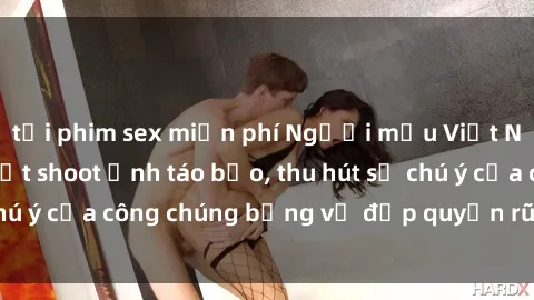tải phim sex miễn phí Người mẫu Việt Nam gây sốt với loạt shoot ảnh táo bạo, thu hút sự chú ý của công chúng bằng vẻ đẹp quyến rũ và gợi cảm.