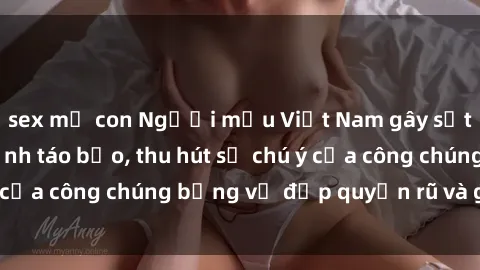 sex mẹ con Người mẫu Việt Nam gây sốt với loạt shoot ảnh táo bạo, thu hút sự chú ý của công chúng bằng vẻ đẹp quyến rũ và gợi cảm.