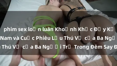phim sex loạn luân Khoảnh Khắc Đầy Kịch Tính: Sex  Việt Nam và Cuộc Phiêu Lưu Thú Vị của Ba Người Trẻ Trong Đêm Say Đắm