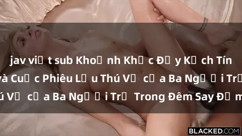 jav việt sub Khoảnh Khắc Đầy Kịch Tính: Sex  Việt Nam và Cuộc Phiêu Lưu Thú Vị của Ba Người Trẻ Trong Đêm Say Đắm