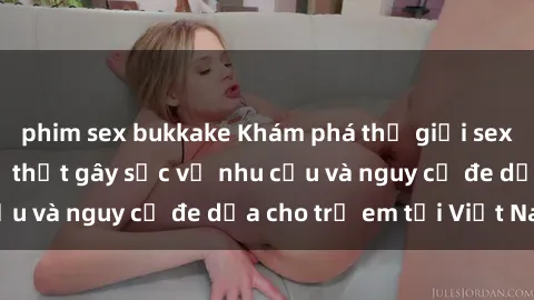 phim sex bukkake Khám phá thế giới sex loli Việt Nam: Sự thật gây sốc về nhu cầu và nguy cơ đe dọa cho trẻ em tại Việt Nam