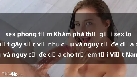 sex phòng tắm Khám phá thế giới sex loli Việt Nam: Sự thật gây sốc về nhu cầu và nguy cơ đe dọa cho trẻ em tại Việt Nam
